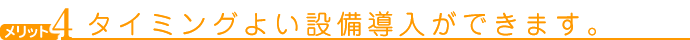 メリット４　タイミングよい設備導入ができます。